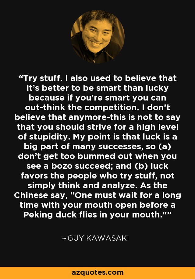 Try stuff. I also used to believe that it's better to be smart than lucky because if you're smart you can out-think the competition. I don't believe that anymore-this is not to say that you should strive for a high level of stupidity. My point is that luck is a big part of many successes, so (a) don't get too bummed out when you see a bozo succeed; and (b) luck favors the people who try stuff, not simply think and analyze. As the Chinese say, 