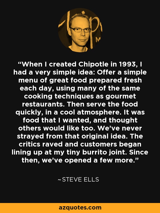 When I created Chipotle in 1993, I had a very simple idea: Offer a simple menu of great food prepared fresh each day, using many of the same cooking techniques as gourmet restaurants. Then serve the food quickly, in a cool atmosphere. It was food that I wanted, and thought others would like too. We've never strayed from that original idea. The critics raved and customers began lining up at my tiny burrito joint. Since then, we've opened a few more. - Steve Ells