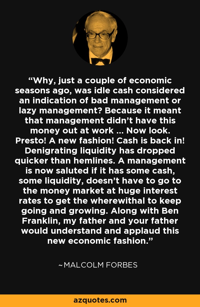 Why, just a couple of economic seasons ago, was idle cash considered an indication of bad management or lazy management? Because it meant that management didn't have this money out at work ... Now look. Presto! A new fashion! Cash is back in! Denigrating liquidity has dropped quicker than hemlines. A management is now saluted if it has some cash, some liquidity, doesn't have to go to the money market at huge interest rates to get the wherewithal to keep going and growing. Along with Ben Franklin, my father and your father would understand and applaud this new economic fashion. - Malcolm Forbes