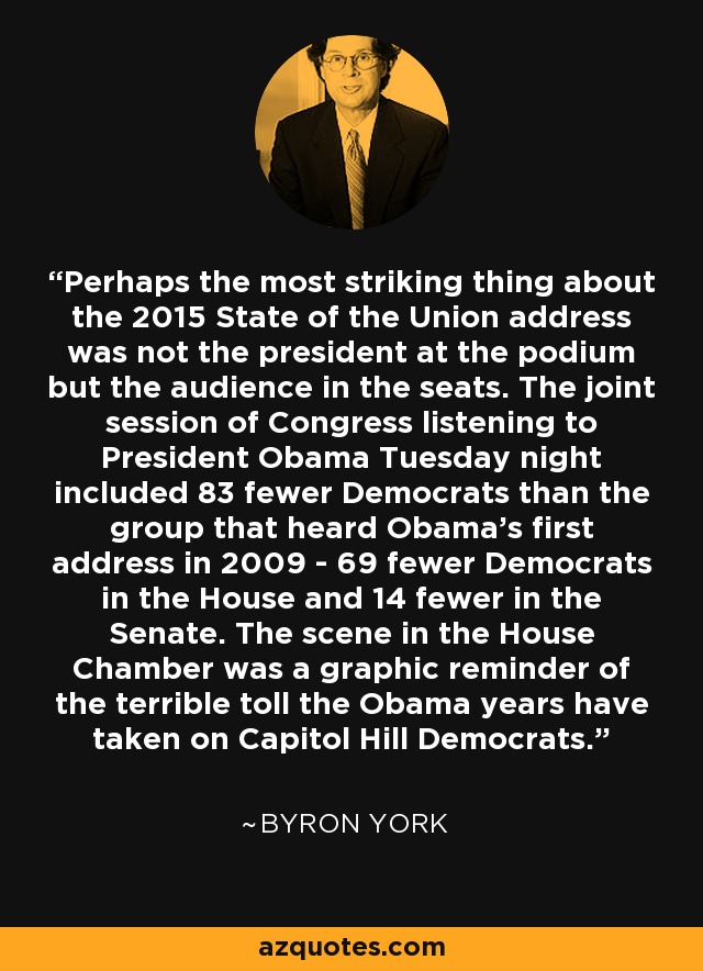 Perhaps the most striking thing about the 2015 State of the Union address was not the president at the podium but the audience in the seats. The joint session of Congress listening to President Obama Tuesday night included 83 fewer Democrats than the group that heard Obama's first address in 2009 - 69 fewer Democrats in the House and 14 fewer in the Senate. The scene in the House Chamber was a graphic reminder of the terrible toll the Obama years have taken on Capitol Hill Democrats. - Byron York