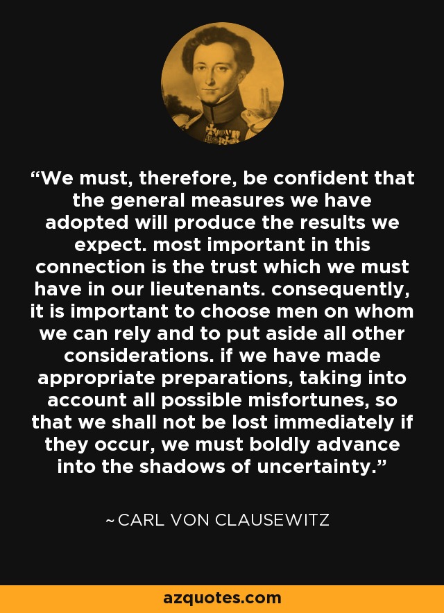 We must, therefore, be confident that the general measures we have adopted will produce the results we expect. most important in this connection is the trust which we must have in our lieutenants. consequently, it is important to choose men on whom we can rely and to put aside all other considerations. if we have made appropriate preparations, taking into account all possible misfortunes, so that we shall not be lost immediately if they occur, we must boldly advance into the shadows of uncertainty. - Carl von Clausewitz