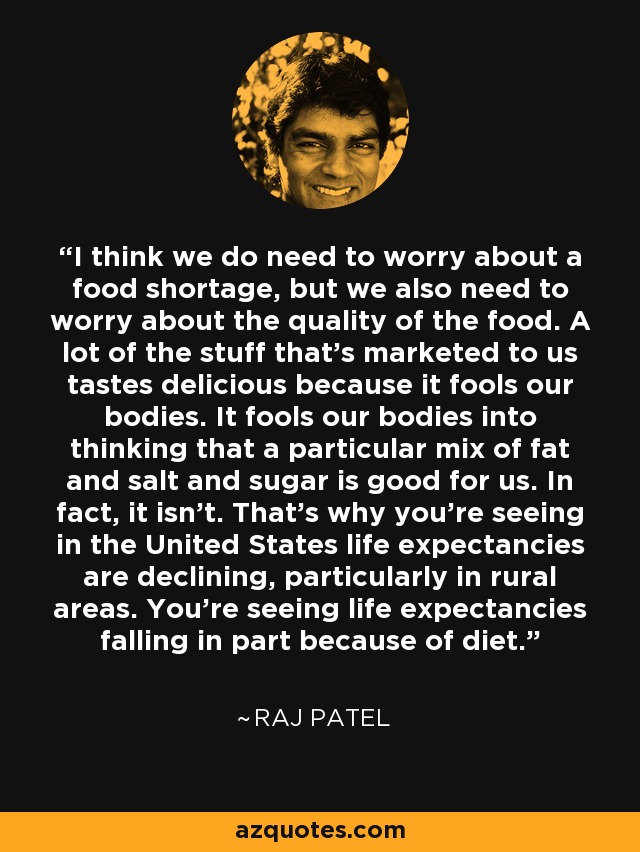 I think we do need to worry about a food shortage, but we also need to worry about the quality of the food. A lot of the stuff that's marketed to us tastes delicious because it fools our bodies. It fools our bodies into thinking that a particular mix of fat and salt and sugar is good for us. In fact, it isn't. That's why you're seeing in the United States life expectancies are declining, particularly in rural areas. You're seeing life expectancies falling in part because of diet. - Raj Patel