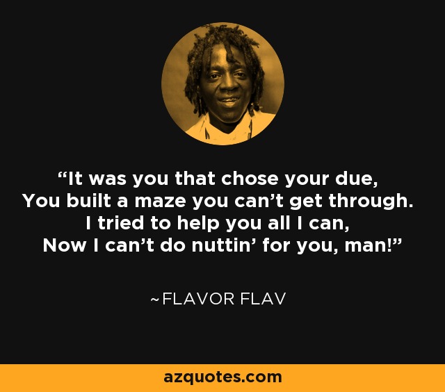 It was you that chose your due, You built a maze you can't get through. I tried to help you all I can, Now I can't do nuttin' for you, man! - Flavor Flav
