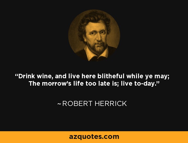 Drink wine, and live here blitheful while ye may; The morrow's life too late is; live to-day. - Robert Herrick