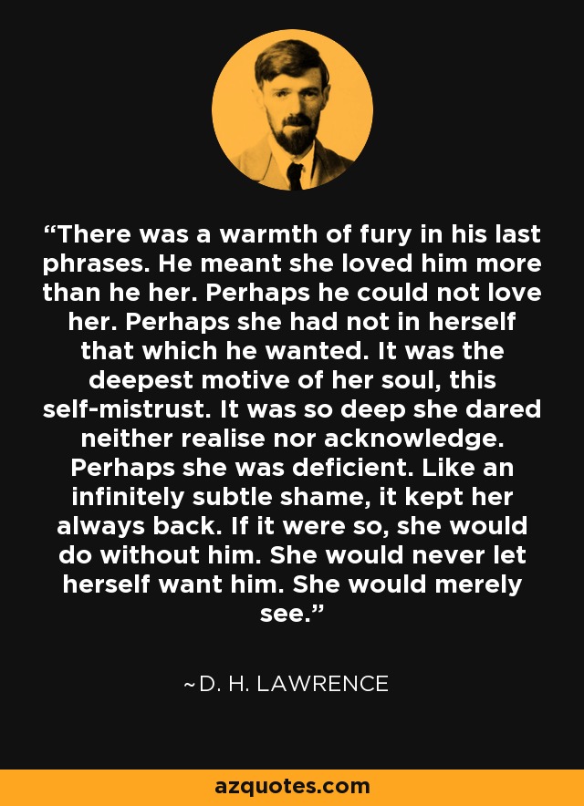 There was a warmth of fury in his last phrases. He meant she loved him more than he her. Perhaps he could not love her. Perhaps she had not in herself that which he wanted. It was the deepest motive of her soul, this self-mistrust. It was so deep she dared neither realise nor acknowledge. Perhaps she was deficient. Like an infinitely subtle shame, it kept her always back. If it were so, she would do without him. She would never let herself want him. She would merely see. - D. H. Lawrence