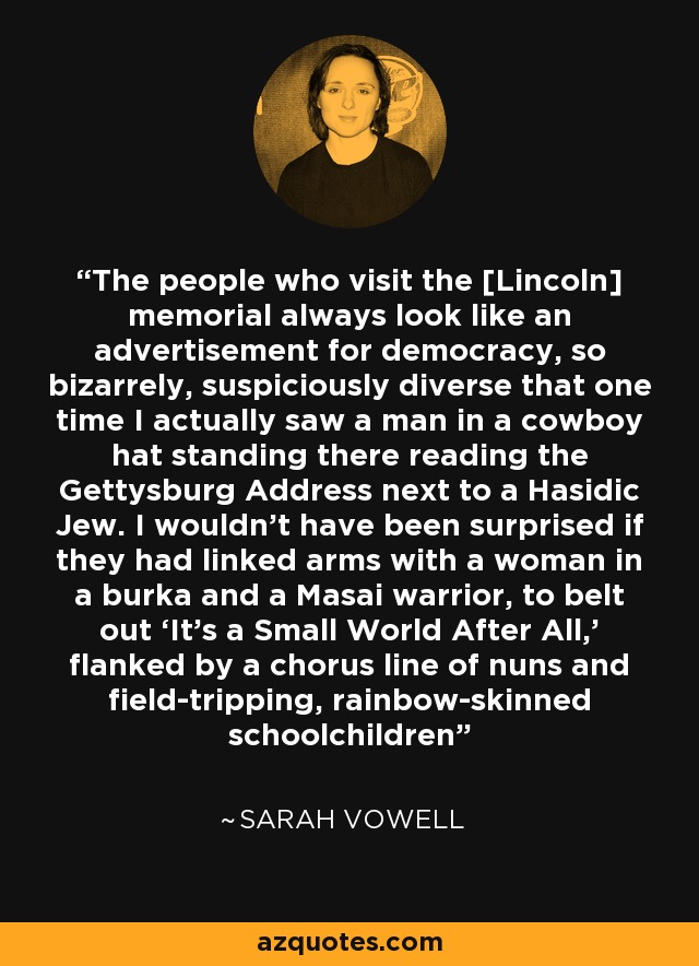 The people who visit the [Lincoln] memorial always look like an advertisement for democracy, so bizarrely, suspiciously diverse that one time I actually saw a man in a cowboy hat standing there reading the Gettysburg Address next to a Hasidic Jew. I wouldn’t have been surprised if they had linked arms with a woman in a burka and a Masai warrior, to belt out ‘It’s a Small World After All,’ flanked by a chorus line of nuns and field-tripping, rainbow-skinned schoolchildren - Sarah Vowell