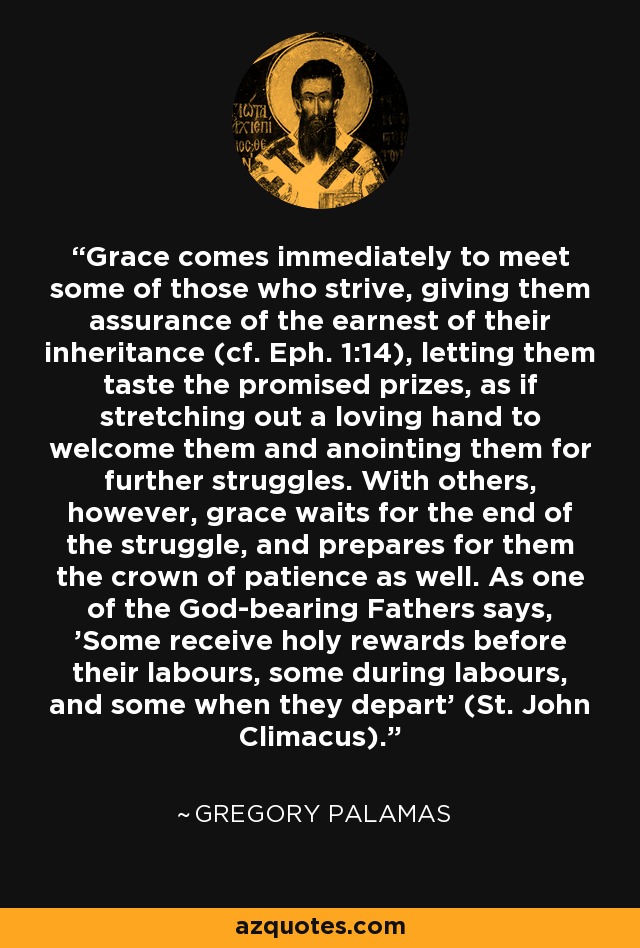 Grace comes immediately to meet some of those who strive, giving them assurance of the earnest of their inheritance (cf. Eph. 1:14), letting them taste the promised prizes, as if stretching out a loving hand to welcome them and anointing them for further struggles. With others, however, grace waits for the end of the struggle, and prepares for them the crown of patience as well. As one of the God-bearing Fathers says, 'Some receive holy rewards before their labours, some during labours, and some when they depart' (St. John Climacus). - Gregory Palamas