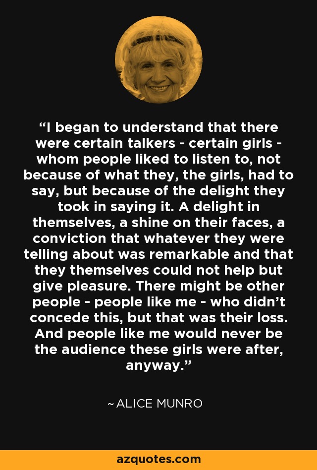 I began to understand that there were certain talkers - certain girls - whom people liked to listen to, not because of what they, the girls, had to say, but because of the delight they took in saying it. A delight in themselves, a shine on their faces, a conviction that whatever they were telling about was remarkable and that they themselves could not help but give pleasure. There might be other people - people like me - who didn't concede this, but that was their loss. And people like me would never be the audience these girls were after, anyway. - Alice Munro