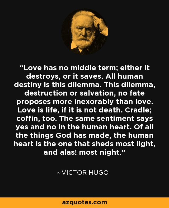 Love has no middle term; either it destroys, or it saves. All human destiny is this dilemma. This dilemma, destruction or salvation, no fate proposes more inexorably than love. Love is life, if it is not death. Cradle; coffin, too. The same sentiment says yes and no in the human heart. Of all the things God has made, the human heart is the one that sheds most light, and alas! most night. - Victor Hugo