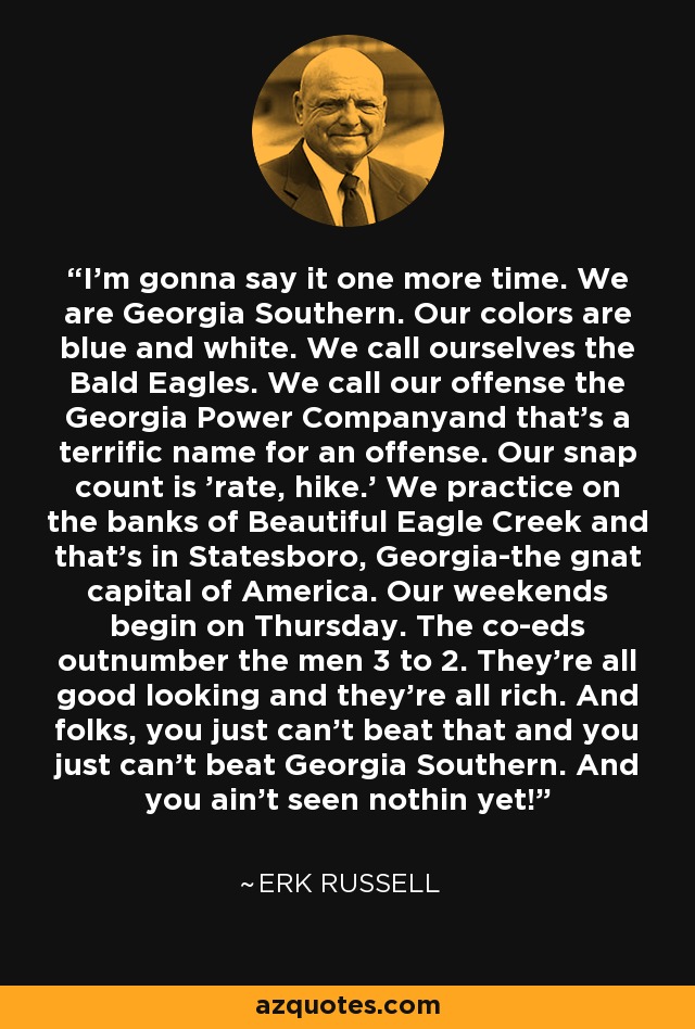 I'm gonna say it one more time. We are Georgia Southern. Our colors are blue and white. We call ourselves the Bald Eagles. We call our offense the Georgia Power Companyand that's a terrific name for an offense. Our snap count is 'rate, hike.' We practice on the banks of Beautiful Eagle Creek and that's in Statesboro, Georgia-the gnat capital of America. Our weekends begin on Thursday. The co-eds outnumber the men 3 to 2. They're all good looking and they're all rich. And folks, you just can't beat that and you just can't beat Georgia Southern. And you ain't seen nothin yet! - Erk Russell