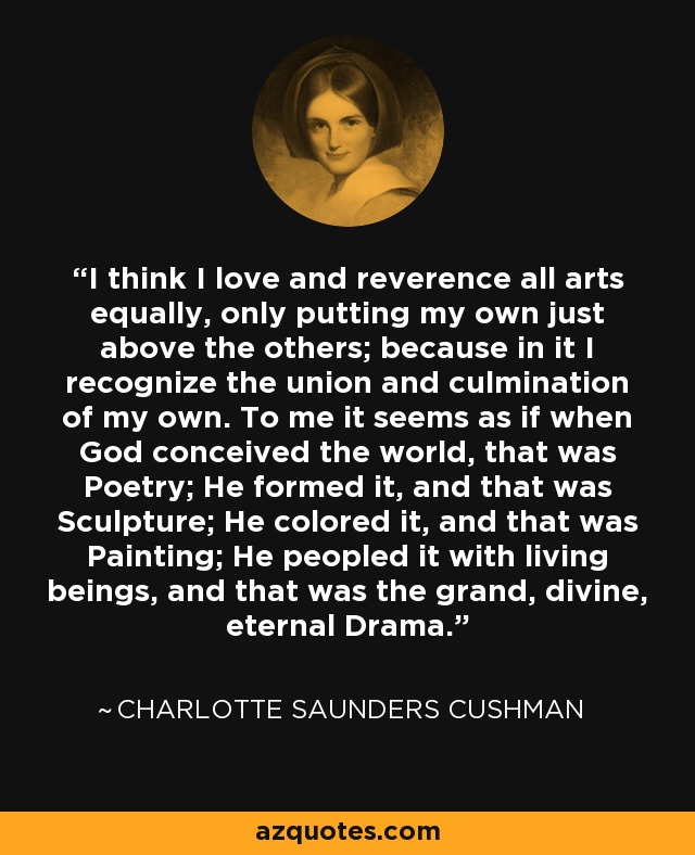 I think I love and reverence all arts equally, only putting my own just above the others; because in it I recognize the union and culmination of my own. To me it seems as if when God conceived the world, that was Poetry; He formed it, and that was Sculpture; He colored it, and that was Painting; He peopled it with living beings, and that was the grand, divine, eternal Drama. - Charlotte Saunders Cushman