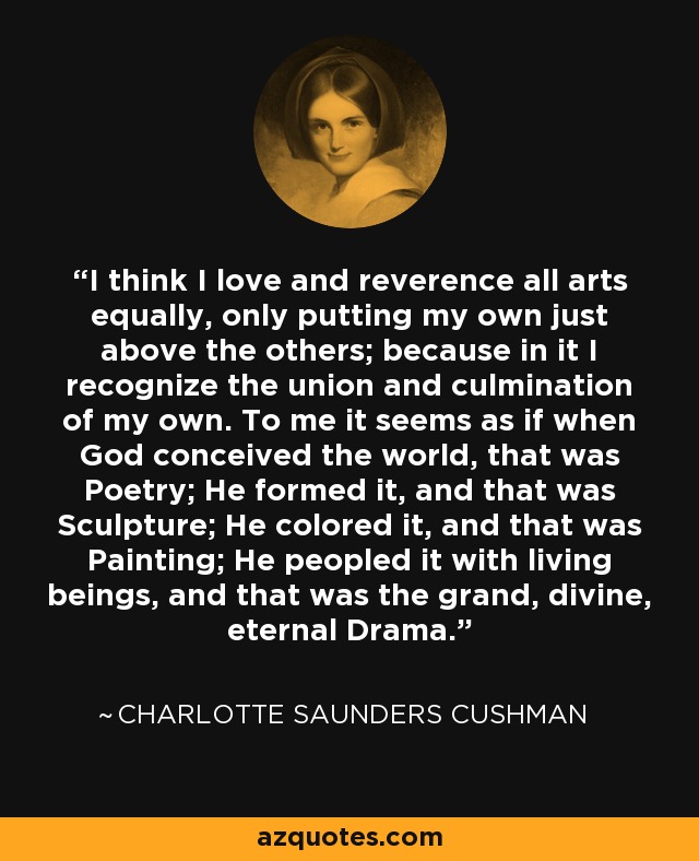 I think I love and reverence all arts equally, only putting my own just above the others; because in it I recognize the union and culmination of my own. To me it seems as if when God conceived the world, that was Poetry; He formed it, and that was Sculpture; He colored it, and that was Painting; He peopled it with living beings, and that was the grand, divine, eternal Drama. - Charlotte Saunders Cushman