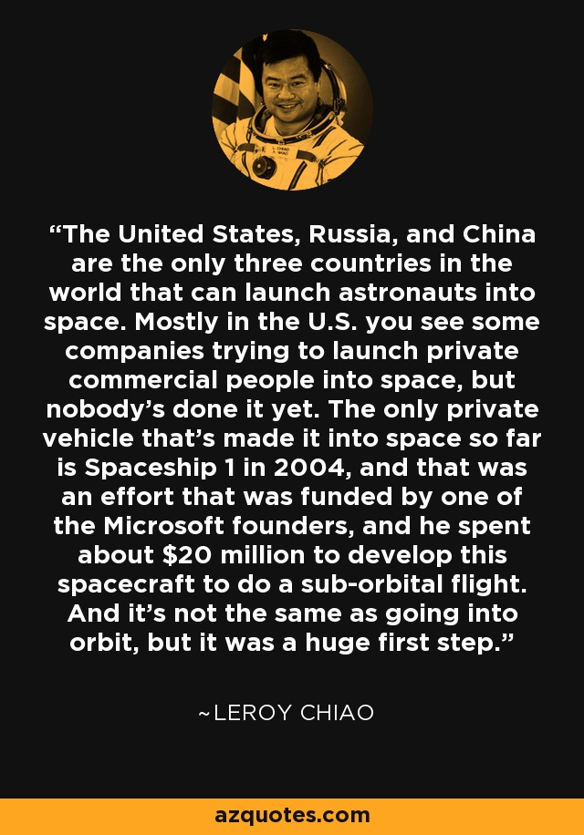 The United States, Russia, and China are the only three countries in the world that can launch astronauts into space. Mostly in the U.S. you see some companies trying to launch private commercial people into space, but nobody's done it yet. The only private vehicle that's made it into space so far is Spaceship 1 in 2004, and that was an effort that was funded by one of the Microsoft founders, and he spent about $20 million to develop this spacecraft to do a sub-orbital flight. And it's not the same as going into orbit, but it was a huge first step. - Leroy Chiao