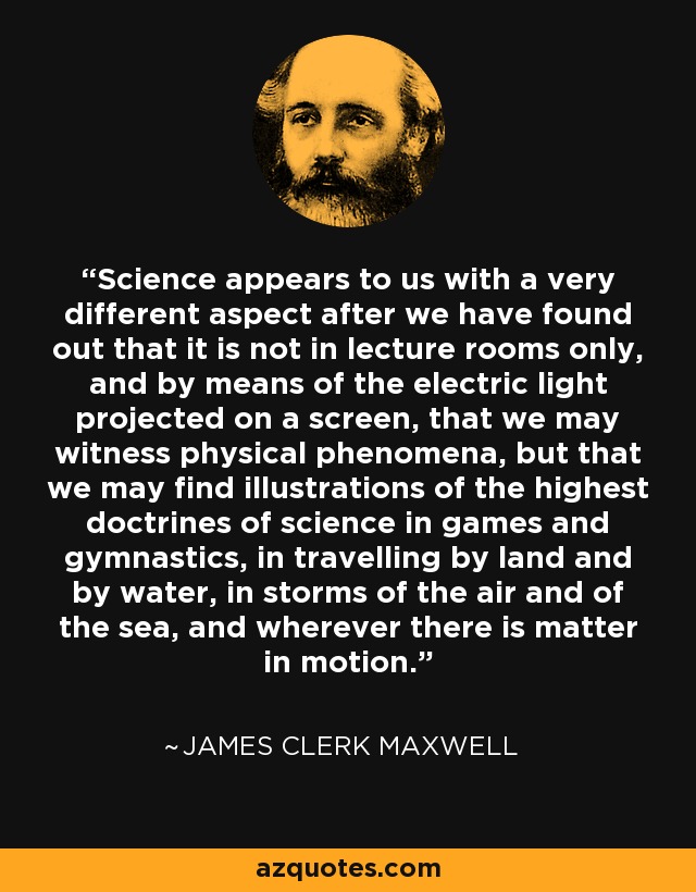 Science appears to us with a very different aspect after we have found out that it is not in lecture rooms only, and by means of the electric light projected on a screen, that we may witness physical phenomena, but that we may find illustrations of the highest doctrines of science in games and gymnastics, in travelling by land and by water, in storms of the air and of the sea, and wherever there is matter in motion. - James Clerk Maxwell