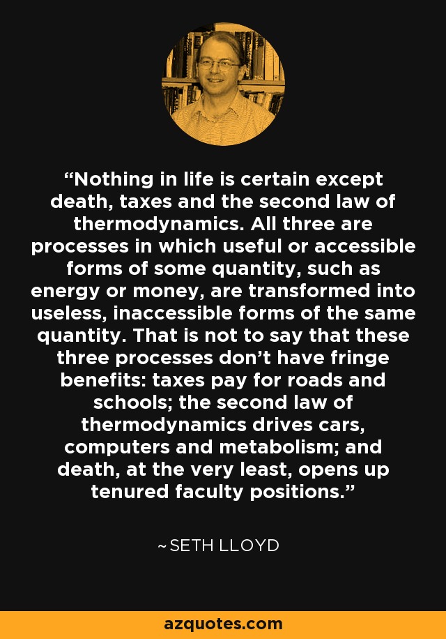 Nothing in life is certain except death, taxes and the second law of thermodynamics. All three are processes in which useful or accessible forms of some quantity, such as energy or money, are transformed into useless, inaccessible forms of the same quantity. That is not to say that these three processes don't have fringe benefits: taxes pay for roads and schools; the second law of thermodynamics drives cars, computers and metabolism; and death, at the very least, opens up tenured faculty positions. - Seth Lloyd