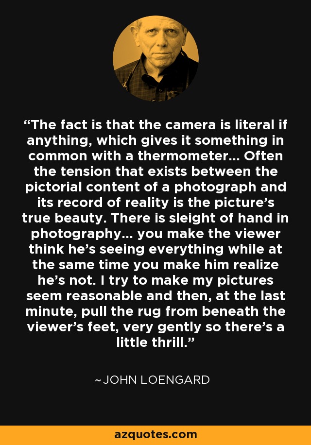 The fact is that the camera is literal if anything, which gives it something in common with a thermometer... Often the tension that exists between the pictorial content of a photograph and its record of reality is the picture's true beauty. There is sleight of hand in photography... you make the viewer think he's seeing everything while at the same time you make him realize he's not. I try to make my pictures seem reasonable and then, at the last minute, pull the rug from beneath the viewer's feet, very gently so there's a little thrill. - John Loengard