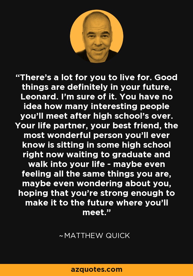 There's a lot for you to live for. Good things are definitely in your future, Leonard. I'm sure of it. You have no idea how many interesting people you'll meet after high school's over. Your life partner, your best friend, the most wonderful person you'll ever know is sitting in some high school right now waiting to graduate and walk into your life - maybe even feeling all the same things you are, maybe even wondering about you, hoping that you're strong enough to make it to the future where you'll meet. - Matthew Quick