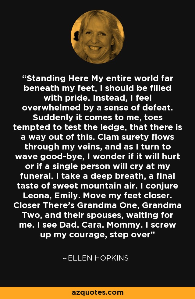 Standing Here My entire world far beneath my feet, I should be filled with pride. Instead, I feel overwhelmed by a sense of defeat. Suddenly it comes to me, toes tempted to test the ledge, that there is a way out of this. Clam surety flows through my veins, and as I turn to wave good-bye, I wonder if it will hurt or if a single person will cry at my funeral. I take a deep breath, a final taste of sweet mountain air. I conjure Leona, Emily. Move my feet closer. Closer There's Grandma One, Grandma Two, and their spouses, waiting for me. I see Dad. Cara. Mommy. I screw up my courage, step over - Ellen Hopkins