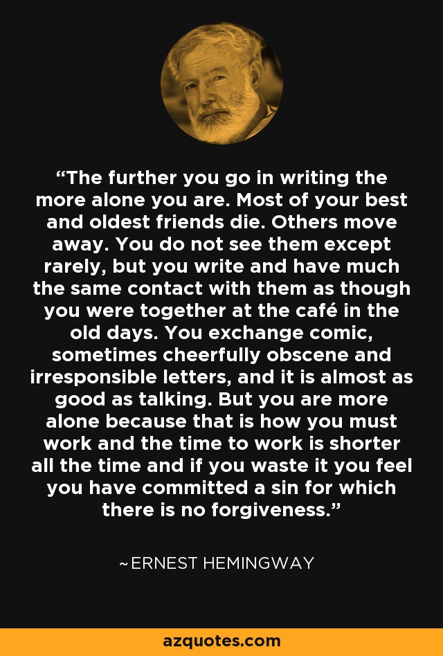 The further you go in writing the more alone you are. Most of your best and oldest friends die. Others move away. You do not see them except rarely, but you write and have much the same contact with them as though you were together at the café in the old days. You exchange comic, sometimes cheerfully obscene and irresponsible letters, and it is almost as good as talking. But you are more alone because that is how you must work and the time to work is shorter all the time and if you waste it you feel you have committed a sin for which there is no forgiveness. - Ernest Hemingway