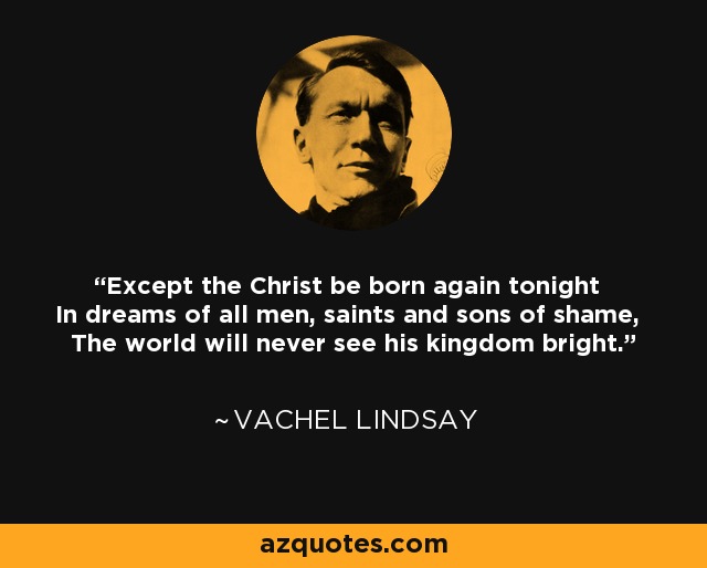Except the Christ be born again tonight In dreams of all men, saints and sons of shame, The world will never see his kingdom bright. - Vachel Lindsay
