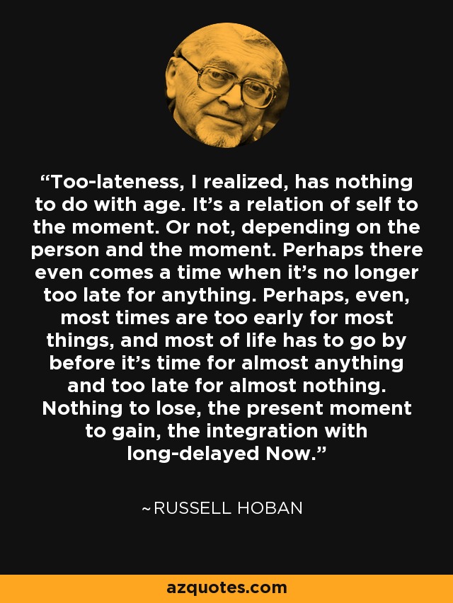 Too-lateness, I realized, has nothing to do with age. It’s a relation of self to the moment. Or not, depending on the person and the moment. Perhaps there even comes a time when it’s no longer too late for anything. Perhaps, even, most times are too early for most things, and most of life has to go by before it’s time for almost anything and too late for almost nothing. Nothing to lose, the present moment to gain, the integration with long-delayed Now. - Russell Hoban