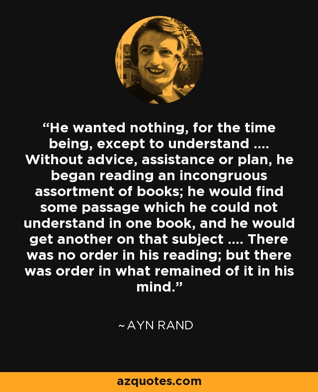 He wanted nothing, for the time being, except to understand .... Without advice, assistance or plan, he began reading an incongruous assortment of books; he would find some passage which he could not understand in one book, and he would get another on that subject .... There was no order in his reading; but there was order in what remained of it in his mind. - Ayn Rand