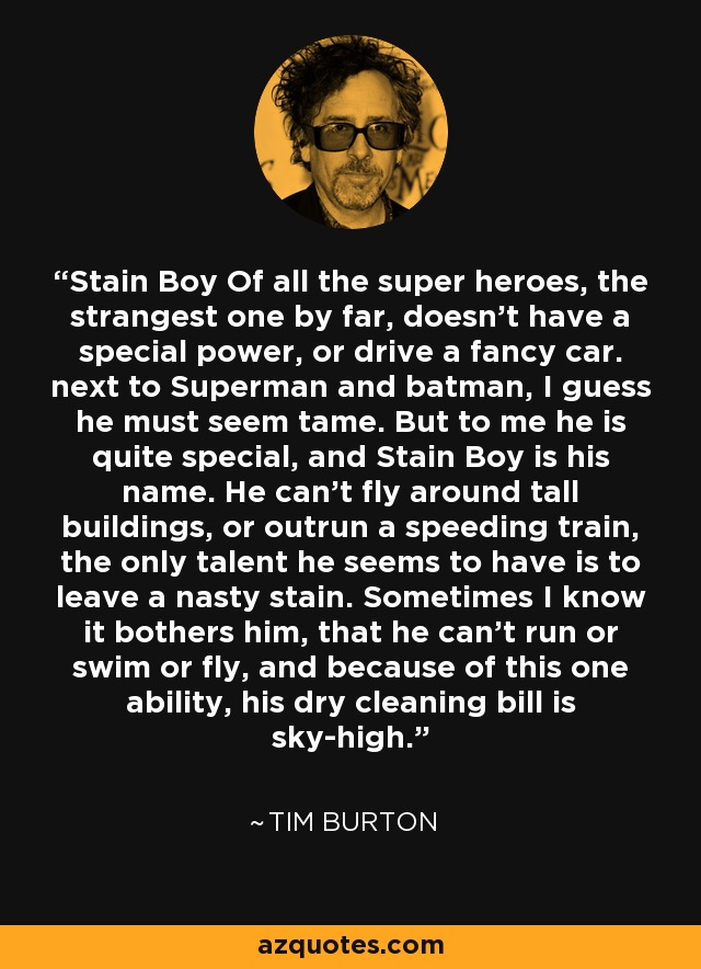 Stain Boy Of all the super heroes, the strangest one by far, doesn't have a special power, or drive a fancy car. next to Superman and batman, I guess he must seem tame. But to me he is quite special, and Stain Boy is his name. He can't fly around tall buildings, or outrun a speeding train, the only talent he seems to have is to leave a nasty stain. Sometimes I know it bothers him, that he can't run or swim or fly, and because of this one ability, his dry cleaning bill is sky-high. - Tim Burton