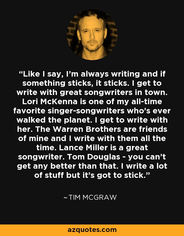 Like I say, I'm always writing and if something sticks, it sticks. I get to write with great songwriters in town. Lori McKenna is one of my all-time favorite singer-songwriters who's ever walked the planet. I get to write with her. The Warren Brothers are friends of mine and I write with them all the time. Lance Miller is a great songwriter. Tom Douglas - you can't get any better than that. I write a lot of stuff but it's got to stick. - Tim McGraw