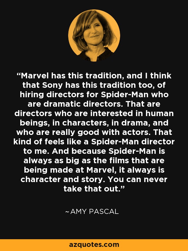 Marvel has this tradition, and I think that Sony has this tradition too, of hiring directors for Spider-Man who are dramatic directors. That are directors who are interested in human beings, in characters, in drama, and who are really good with actors. That kind of feels like a Spider-Man director to me. And because Spider-Man is always as big as the films that are being made at Marvel, it always is character and story. You can never take that out. - Amy Pascal