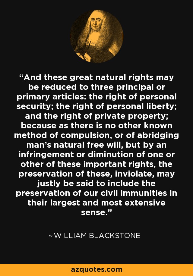 And these great natural rights may be reduced to three principal or primary articles: the right of personal security; the right of personal liberty; and the right of private property; because as there is no other known method of compulsion, or of abridging man's natural free will, but by an infringement or diminution of one or other of these important rights, the preservation of these, inviolate, may justly be said to include the preservation of our civil immunities in their largest and most extensive sense. - William Blackstone