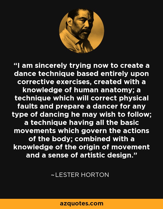 I am sincerely trying now to create a dance technique based entirely upon corrective exercises, created with a knowledge of human anatomy; a technique which will correct physical faults and prepare a dancer for any type of dancing he may wish to follow; a technique having all the basic movements which govern the actions of the body; combined with a knowledge of the origin of movement and a sense of artistic design. - Lester Horton