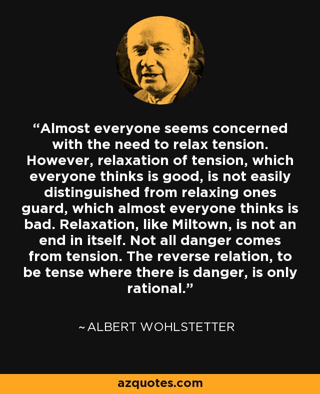 Almost everyone seems concerned with the need to relax tension. However, relaxation of tension, which everyone thinks is good, is not easily distinguished from relaxing ones guard, which almost everyone thinks is bad. Relaxation, like Miltown, is not an end in itself. Not all danger comes from tension. The reverse relation, to be tense where there is danger, is only rational. - Albert Wohlstetter