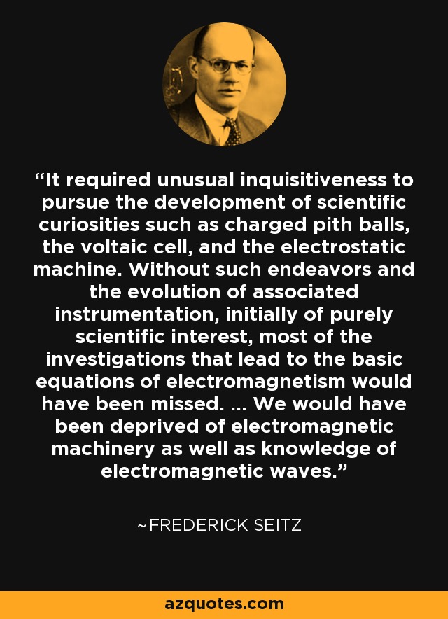 It required unusual inquisitiveness to pursue the development of scientific curiosities such as charged pith balls, the voltaic cell, and the electrostatic machine. Without such endeavors and the evolution of associated instrumentation, initially of purely scientific interest, most of the investigations that lead to the basic equations of electromagnetism would have been missed. ... We would have been deprived of electromagnetic machinery as well as knowledge of electromagnetic waves. - Frederick Seitz