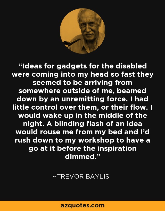 Ideas for gadgets for the disabled were coming into my head so fast they seemed to be arriving from somewhere outside of me, beamed down by an unremitting force. I had little control over them, or their flow. I would wake up in the middle of the night. A blinding flash of an idea would rouse me from my bed and I'd rush down to my workshop to have a go at it before the inspiration dimmed. - Trevor Baylis