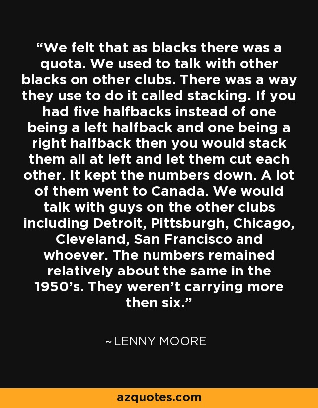 We felt that as blacks there was a quota. We used to talk with other blacks on other clubs. There was a way they use to do it called stacking. If you had five halfbacks instead of one being a left halfback and one being a right halfback then you would stack them all at left and let them cut each other. It kept the numbers down. A lot of them went to Canada. We would talk with guys on the other clubs including Detroit, Pittsburgh, Chicago, Cleveland, San Francisco and whoever. The numbers remained relatively about the same in the 1950's. They weren't carrying more then six. - Lenny Moore