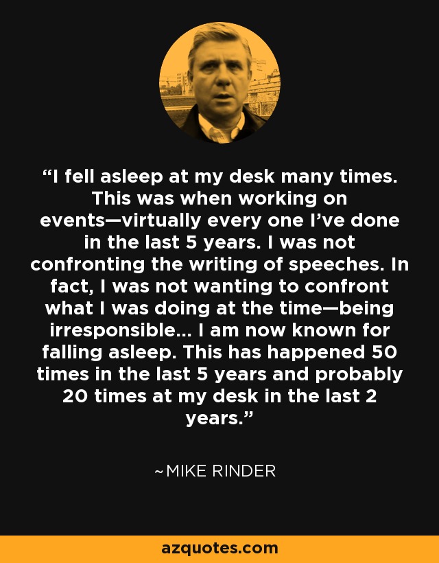 I fell asleep at my desk many times. This was when working on events—virtually every one I’ve done in the last 5 years. I was not confronting the writing of speeches. In fact, I was not wanting to confront what I was doing at the time—being irresponsible... I am now known for falling asleep. This has happened 50 times in the last 5 years and probably 20 times at my desk in the last 2 years. - Mike Rinder