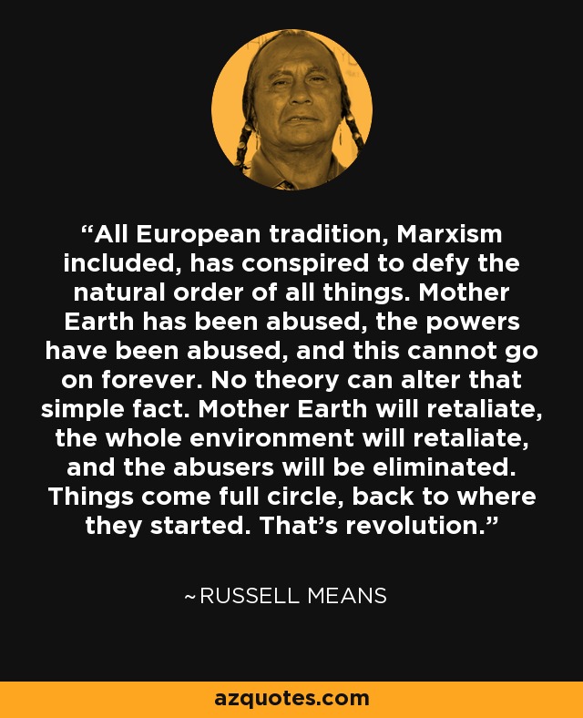 All European tradition, Marxism included, has conspired to defy the natural order of all things. Mother Earth has been abused, the powers have been abused, and this cannot go on forever. No theory can alter that simple fact. Mother Earth will retaliate, the whole environment will retaliate, and the abusers will be eliminated. Things come full circle, back to where they started. That's revolution. - Russell Means