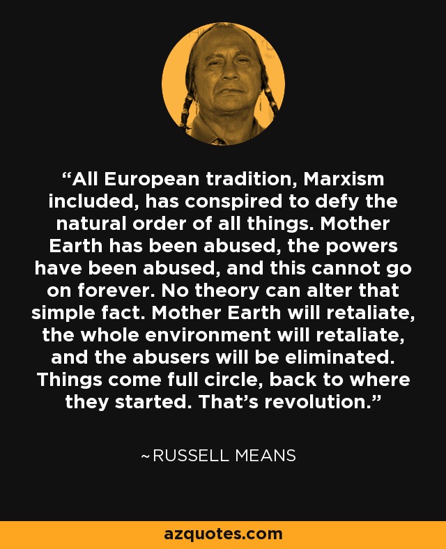 All European tradition, Marxism included, has conspired to defy the natural order of all things. Mother Earth has been abused, the powers have been abused, and this cannot go on forever. No theory can alter that simple fact. Mother Earth will retaliate, the whole environment will retaliate, and the abusers will be eliminated. Things come full circle, back to where they started. That's revolution. - Russell Means