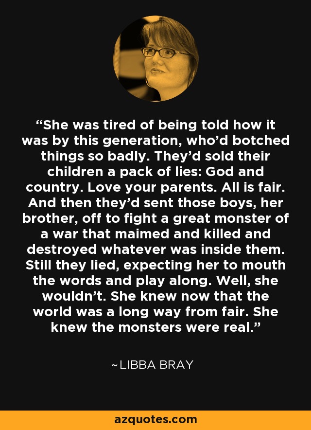 She was tired of being told how it was by this generation, who’d botched things so badly. They’d sold their children a pack of lies: God and country. Love your parents. All is fair. And then they’d sent those boys, her brother, off to fight a great monster of a war that maimed and killed and destroyed whatever was inside them. Still they lied, expecting her to mouth the words and play along. Well, she wouldn’t. She knew now that the world was a long way from fair. She knew the monsters were real. - Libba Bray