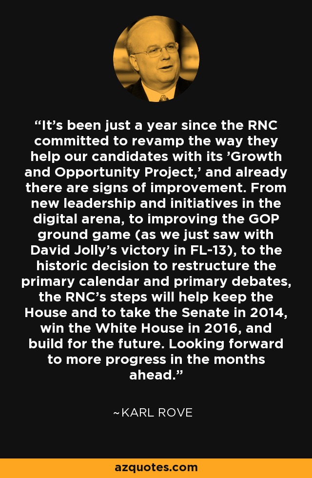 It's been just a year since the RNC committed to revamp the way they help our candidates with its 'Growth and Opportunity Project,' and already there are signs of improvement. From new leadership and initiatives in the digital arena, to improving the GOP ground game (as we just saw with David Jolly's victory in FL-13), to the historic decision to restructure the primary calendar and primary debates, the RNC's steps will help keep the House and to take the Senate in 2014, win the White House in 2016, and build for the future. Looking forward to more progress in the months ahead. - Karl Rove