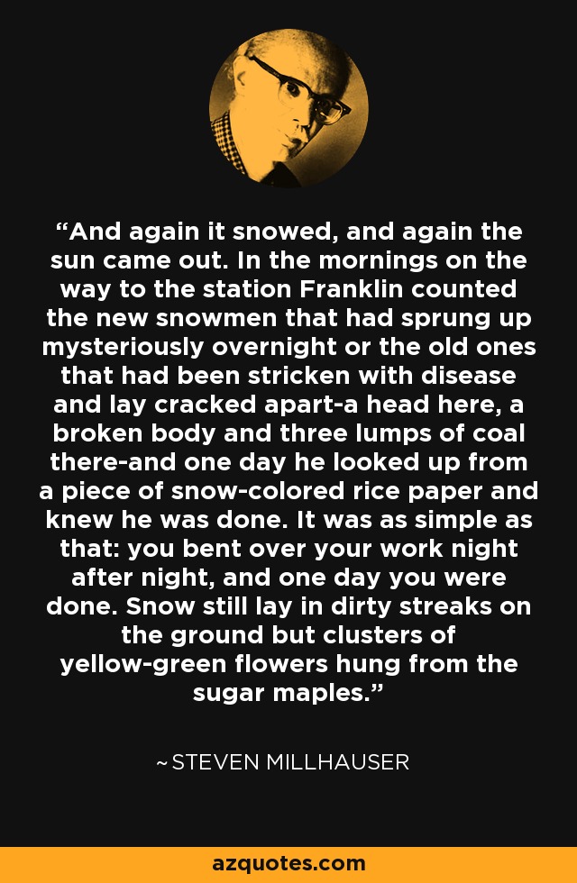 And again it snowed, and again the sun came out. In the mornings on the way to the station Franklin counted the new snowmen that had sprung up mysteriously overnight or the old ones that had been stricken with disease and lay cracked apart-a head here, a broken body and three lumps of coal there-and one day he looked up from a piece of snow-colored rice paper and knew he was done. It was as simple as that: you bent over your work night after night, and one day you were done. Snow still lay in dirty streaks on the ground but clusters of yellow-green flowers hung from the sugar maples. - Steven Millhauser