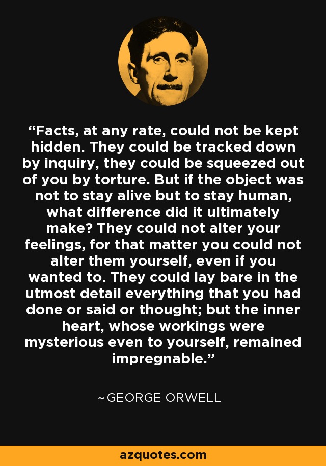 Facts, at any rate, could not be kept hidden. They could be tracked down by inquiry, they could be squeezed out of you by torture. But if the object was not to stay alive but to stay human, what difference did it ultimately make? They could not alter your feelings, for that matter you could not alter them yourself, even if you wanted to. They could lay bare in the utmost detail everything that you had done or said or thought; but the inner heart, whose workings were mysterious even to yourself, remained impregnable. - George Orwell