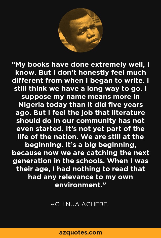 My books have done extremely well, I know. But I don't honestly feel much different from when I began to write. I still think we have a long way to go. I suppose my name means more in Nigeria today than it did five years ago. But I feel the job that literature should do in our community has not even started. It's not yet part of the life of the nation. We are still at the beginning. It's a big beginning, because now we are catching the next generation in the schools. When I was their age, I had nothing to read that had any relevance to my own environment. - Chinua Achebe