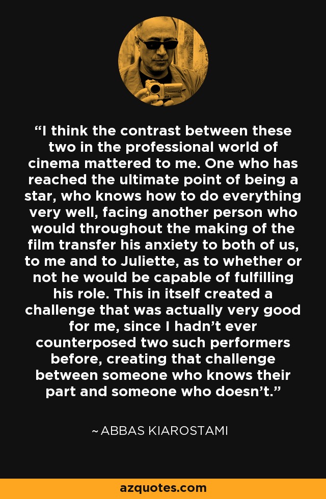 I think the contrast between these two in the professional world of cinema mattered to me. One who has reached the ultimate point of being a star, who knows how to do everything very well, facing another person who would throughout the making of the film transfer his anxiety to both of us, to me and to Juliette, as to whether or not he would be capable of fulfilling his role. This in itself created a challenge that was actually very good for me, since I hadn't ever counterposed two such performers before, creating that challenge between someone who knows their part and someone who doesn't. - Abbas Kiarostami