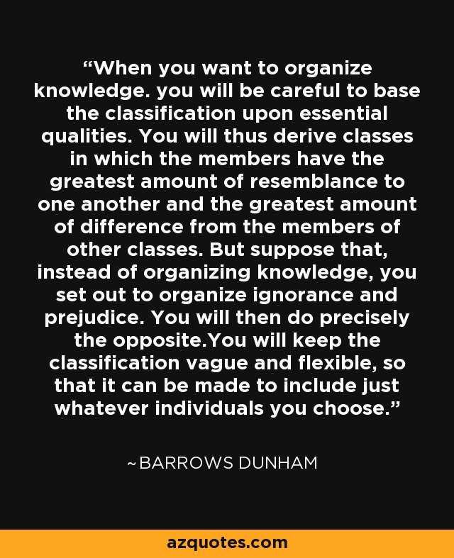 When you want to organize knowledge. you will be careful to base the classification upon essential qualities. You will thus derive classes in which the members have the greatest amount of resemblance to one another and the greatest amount of difference from the members of other classes. But suppose that, instead of organizing knowledge, you set out to organize ignorance and prejudice. You will then do precisely the opposite.You will keep the classification vague and flexible, so that it can be made to include just whatever individuals you choose. - Barrows Dunham