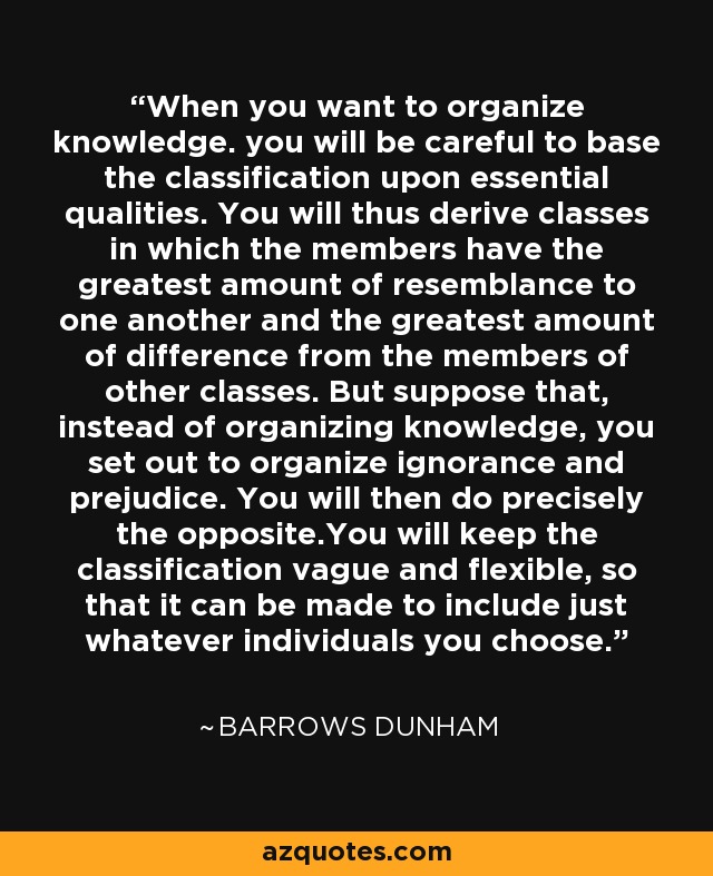 When you want to organize knowledge. you will be careful to base the classification upon essential qualities. You will thus derive classes in which the members have the greatest amount of resemblance to one another and the greatest amount of difference from the members of other classes. But suppose that, instead of organizing knowledge, you set out to organize ignorance and prejudice. You will then do precisely the opposite.You will keep the classification vague and flexible, so that it can be made to include just whatever individuals you choose. - Barrows Dunham