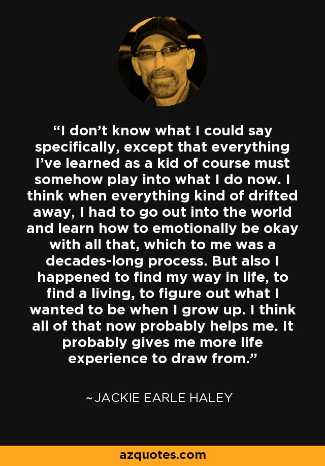 I don't know what I could say specifically, except that everything I've learned as a kid of course must somehow play into what I do now. I think when everything kind of drifted away, I had to go out into the world and learn how to emotionally be okay with all that, which to me was a decades-long process. But also I happened to find my way in life, to find a living, to figure out what I wanted to be when I grow up. I think all of that now probably helps me. It probably gives me more life experience to draw from. - Jackie Earle Haley