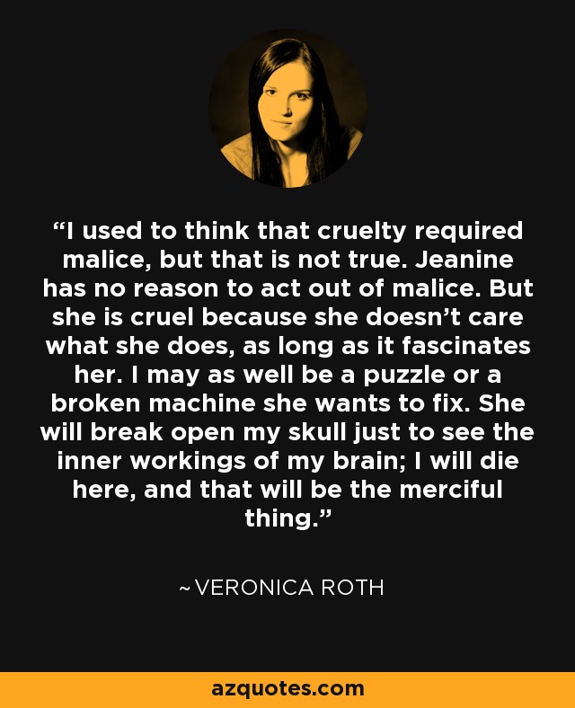 I used to think that cruelty required malice, but that is not true. Jeanine has no reason to act out of malice. But she is cruel because she doesn't care what she does, as long as it fascinates her. I may as well be a puzzle or a broken machine she wants to fix. She will break open my skull just to see the inner workings of my brain; I will die here, and that will be the merciful thing. - Veronica Roth