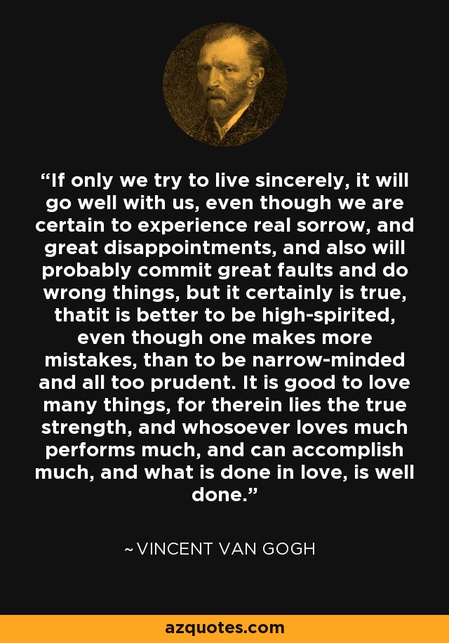 If only we try to live sincerely, it will go well with us, even though we are certain to experience real sorrow, and great disappointments, and also will probably commit great faults and do wrong things, but it certainly is true, thatit is better to be high-spirited, even though one makes more mistakes, than to be narrow-minded and all too prudent. It is good to love many things, for therein lies the true strength, and whosoever loves much performs much, and can accomplish much, and what is done in love, is well done. - Vincent Van Gogh