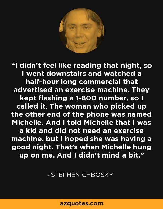 I didn't feel like reading that night, so I went downstairs and watched a half-hour long commercial that advertised an exercise machine. They kept flashing a 1-800 number, so I called it. The woman who picked up the other end of the phone was named Michelle. And I told Michelle that I was a kid and did not need an exercise machine, but I hoped she was having a good night. That's when Michelle hung up on me. And I didn't mind a bit. - Stephen Chbosky